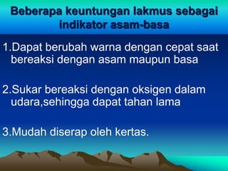 Beberapa keuntungan lakmus sebagai
indikator asam-basa
1.Dapat berubah warna dengan cepat saat
bereaksi dengan asam maupun basa
2.Sukar bereaksi dengan oksigen dalam
udara,sehingga dapat tahan lama
3.Mudah diserap oleh kertas.
 