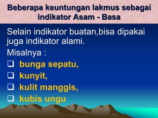 Beberapa keuntungan lakmus sebagai
indikator Asam - Basa
Selain indikator buatan,bisa dipakai
juga indikator alami.
Misalnya :
 bunga sepatu,
 kunyit,
 kulit manggis,
 kubis ungu
 