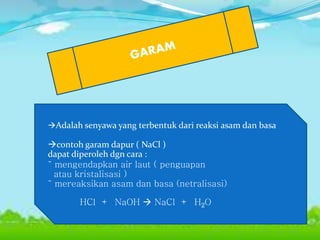 Adalah senyawa yang terbentuk dari reaksi asam dan basa
contoh garam dapur ( NaCl )
dapat diperoleh dgn cara :
˜ mengendapkan air laut ( penguapan
atau kristalisasi )
˜ mereaksikan asam dan basa (netralisasi)
HCl + NaOH  NaCl + H2O
 