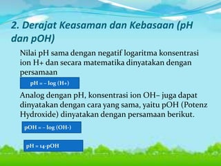 2. Derajat Keasaman dan Kebasaan (pH
dan pOH)
Nilai pH sama dengan negatif logaritma konsentrasi
ion H+ dan secara matematika dinyatakan dengan
persamaan
Analog dengan pH, konsentrasi ion OH– juga dapat
dinyatakan dengan cara yang sama, yaitu pOH (Potenz
Hydroxide) dinyatakan dengan persamaan berikut.
pH = – log (H+)
pOH = – log (OH-)
pH = 14-pOH
 