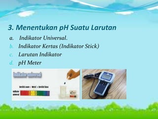 3. Menentukan pH Suatu Larutan
a. Indikator Universal.
b. Indikator Kertas (Indikator Stick)
c. Larutan Indikator
d. pH Meter
 