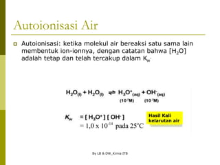 By LB & DW_Kimia ITB
Autoionisasi Air
 Autoionisasi: ketika molekul air bereaksi satu sama lain
membentuk ion-ionnya, dengan catatan bahwa [H2O]
adalah tetap dan telah tercakup dalam Kw
.
Hasil Kali
kelarutan air
-14 o
= 1,0 x 10 pada 25 C
 