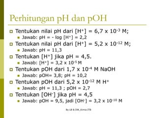 By LB & DW_Kimia ITB
Perhitungan pH dan pOH
 Tentukan nilai pH dari [H+] = 6,7 x 10-3 M;
 Jawab: pH = - log [H+] = 2,2
 Tentukan nilai pH dari [H+] = 5,2 x 10-12 M;
 Jawab: pH = 11,3
 Tentukan [H+] jika pH = 4,5.
 Jawab: [H+] = 3,2 x 10-5 M
 Tentukan pOH dari 1,7 x 10-4 M NaOH
 Jawab: pOH= 3,8; pH = 10,2
 Tentukan pOH dari 5,2 x 10-12 M H+
 Jawab: pH = 11,3 ; pOH = 2,7
 Tentukan [OH-] jika pH = 4,5
 Jawab: pOH = 9,5, jadi [OH-] = 3,2 x 10-10 M
 