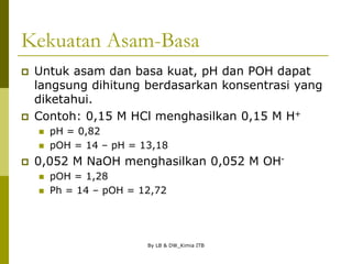 By LB & DW_Kimia ITB
Kekuatan Asam-Basa
 Untuk asam dan basa kuat, pH dan POH dapat
langsung dihitung berdasarkan konsentrasi yang
diketahui.
 Contoh: 0,15 M HCl menghasilkan 0,15 M H+
 pH = 0,82
 pOH = 14 – pH = 13,18
 0,052 M NaOH menghasilkan 0,052 M OH-
 pOH = 1,28
 Ph = 14 – pOH = 12,72
 