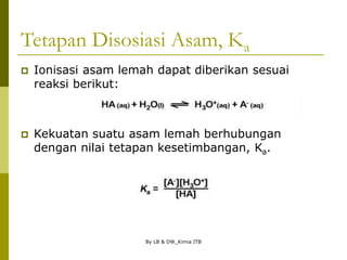 By LB & DW_Kimia ITB
Tetapan Disosiasi Asam, Ka
 Ionisasi asam lemah dapat diberikan sesuai
reaksi berikut:
 Kekuatan suatu asam lemah berhubungan
dengan nilai tetapan kesetimbangan, Ka.
 