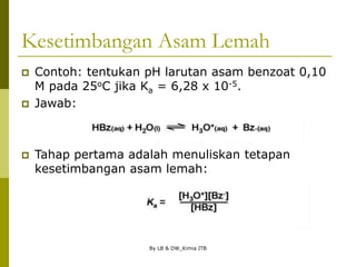 By LB & DW_Kimia ITB
Kesetimbangan Asam Lemah
 Contoh: tentukan pH larutan asam benzoat 0,10
M pada 25oC jika Ka = 6,28 x 10-5.
 Jawab:
 Tahap pertama adalah menuliskan tetapan
kesetimbangan asam lemah:
 
