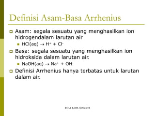 By LB & DW_Kimia ITB
Definisi Asam-Basa Arrhenius
 Asam: segala sesuatu yang menghasilkan ion
hidrogendalam larutan air
 HCl(aq)  H+ + Cl-
 Basa: segala sesuatu yang menghasilkan ion
hidroksida dalam larutan air.
 NaOH(aq)  Na+ + OH-
 Definisi Arrhenius hanya terbatas untuk larutan
dalam air.
 
