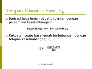 By LB & DW_Kimia ITB
Tetapan Disosiasi Basa, Kb
 Ionisasi basa lemah dapat dituliskan dengan
persamaan kesetimbangan:
 Kekuatan suatu basa lemah berhubungan dengan
tetapan kesetimbangan, Kb.
 
