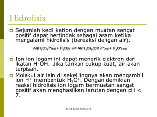 By LB & DW_Kimia ITB
Hidrolisis
 Sejumlah kecil kation dengan muatan sangat
positif dapat bertindak sebagai asam ketika
mengalami hidrolisis (bereaksi dengan air).
 Ion-ion logam ini dapat menarik elektron dari
ikatan H-OH. Jika tarikan cukup kuat, air akan
terpisah.
 Molekul air lain di sekelilingnya akan mengambil
ion H+ membentuk H3O+. Dengan demikian
reaksi hidrolisis ion logam bermuatan sangat
positif akan menghasilkan larutan dengan pH <
7.
 