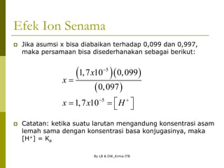 By LB & DW_Kimia ITB
Efek Ion Senama
 Jika asumsi x bisa diabaikan terhadap 0,099 dan 0,997,
maka persamaan bisa disederhanakan sebagai berikut:
 Catatan: ketika suatu larutan mengandung konsentrasi asam
lemah sama dengan konsentrasi basa konjugasinya, maka
[H+] = Ka
  
 
5
5
1,7 10 0,099
0,097
1,7 10
x
x
x x H

 

 
   
 