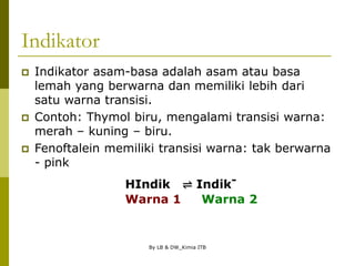 By LB & DW_Kimia ITB
Indikator
 Indikator asam-basa adalah asam atau basa
lemah yang berwarna dan memiliki lebih dari
satu warna transisi.
 Contoh: Thymol biru, mengalami transisi warna:
merah – kuning – biru.
 Fenoftalein memiliki transisi warna: tak berwarna
- pink
HIndik ⇌ Indik-
Warna 1 Warna 2
 