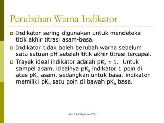 By LB & DW_Kimia ITB
Perubahan Warna Indikator
 Indikator sering digunakan untuk mendeteksi
titik akhir titrasi asam-basa.
 Indikator tidak boleh berubah warna sebelum
satu satuan pH setelah titik akhir titrasi tercapai.
 Trayek ideal indikator adalah pKa  1. Untuk
sampel asam, idealnya pKa indikator 1 poin di
atas pKa asam, sedangkan untuk basa, indikator
memiliki pKb satu poin di bawah pKb basa.
 
