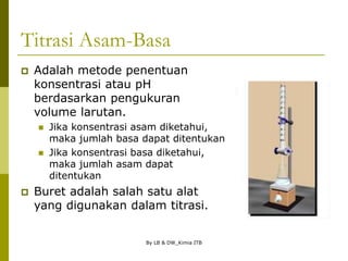 By LB & DW_Kimia ITB
Titrasi Asam-Basa
 Adalah metode penentuan
konsentrasi atau pH
berdasarkan pengukuran
volume larutan.
 Jika konsentrasi asam diketahui,
maka jumlah basa dapat ditentukan
 Jika konsentrasi basa diketahui,
maka jumlah asam dapat
ditentukan
 Buret adalah salah satu alat
yang digunakan dalam titrasi.
 