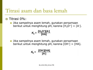 By LB & DW_Kimia ITB
Titrasi asam dan basa lemah
 Titrasi 0%:
 Jika sampelnya asam lemah, gunakan persamaan
berikut untuk menghitung pH, karena [H3O+] = [A-].
 Jika sampelnya asam lemah, gunakan persamaan
berikut untuk menghitung pH, karena [OH-] = [HA].
 