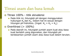 By LB & DW_Kimia ITB
Titrasi asam dan basa lemah
 Titrasi 100% - titik ekivalensi
 Pada titik ini, hitunglah pH dengan menggunakan
hubungan Ka dan Kb. Dalam hal ini sesuai dengan
hitungan pH hidrolisis. (Ingat: Ka + Kb = Kw)
 Overtitrasi (> 100%)
 Pada daerah ini, hitunglah jumlah asam kuat atau basa
kuat berlebih yang digunakan, dan hitunglah pH
berdasarkan jumlah asam atau basa kuat dalam larutan.
 