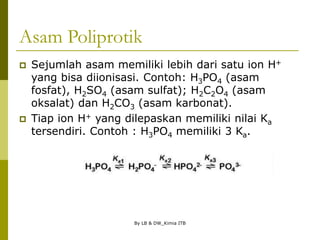 By LB & DW_Kimia ITB
Asam Poliprotik
 Sejumlah asam memiliki lebih dari satu ion H+
yang bisa diionisasi. Contoh: H3PO4 (asam
fosfat), H2SO4 (asam sulfat); H2C2O4 (asam
oksalat) dan H2CO3 (asam karbonat).
 Tiap ion H+ yang dilepaskan memiliki nilai Ka
tersendiri. Contoh : H3PO4 memiliki 3 Ka.
 