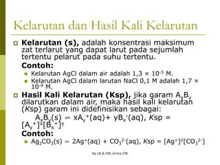 By LB & DW_Kimia ITB
Kelarutan dan Hasil Kali Kelarutan
 Kelarutan (s), adalah konsentrasi maksimum
zat terlarut yang dapat larut pada sejumlah
tertentu pelarut pada suhu tertentu.
Contoh:
 Kelarutan AgCl dalam air adalah 1,3 × 10-5 M.
 Kelarutan AgCl dalam larutan NaCl 0,1 M adalah 1,7 ×
10-9 M.
 Hasil Kali Kelarutan (Ksp), jika garam AxBy
dilarutkan dalam air, maka hasil kali kelarutan
(Ksp) garam ini didefinisikan sebagai:
AxBy(s) ⇌ xAy
+(aq)+ yBx
-(aq), Ksp =
[Ay
+]x[Bx
+]y
Contoh:
 Ag2CO3(s) ⇌ 2Ag+(aq) + CO3
2-(aq), Ksp = [Ag+]2[CO3
2-]
 