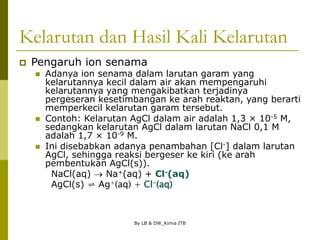 By LB & DW_Kimia ITB
Kelarutan dan Hasil Kali Kelarutan
 Pengaruh ion senama
 Adanya ion senama dalam larutan garam yang
kelarutannya kecil dalam air akan mempengaruhi
kelarutannya yang mengakibatkan terjadinya
pergeseran kesetimbangan ke arah reaktan, yang berarti
memperkecil kelarutan garam tersebut.
 Contoh: Kelarutan AgCl dalam air adalah 1,3 × 10-5 M,
sedangkan kelarutan AgCl dalam larutan NaCl 0,1 M
adalah 1,7 × 10-9 M.
 Ini disebabkan adanya penambahan [Cl-] dalam larutan
AgCl, sehingga reaksi bergeser ke kiri (ke arah
pembentukan AgCl(s)).
NaCl(aq)  Na+(aq) + Cl-(aq)
AgCl(s) ⇌ Ag+(aq) + Cl-(aq)
 