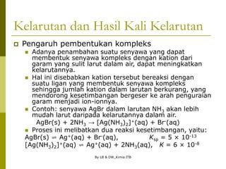 By LB & DW_Kimia ITB
Kelarutan dan Hasil Kali Kelarutan
 Pengaruh pembentukan kompleks
 Adanya penambahan suatu senyawa yang dapat
membentuk senyawa kompleks dengan kation dari
garam yang sulit larut dalam air, dapat meningkatkan
kelarutannya.
 Hal ini disebabkan kation tersebut bereaksi dengan
suatu ligan yang membentuk senyawa kompleks
sehingga jumlah kation dalam larutan berkurang, yang
mendorong kesetimbangan bergeser ke arah penguraian
garam menjadi ion-ionnya.
 Contoh: senyawa AgBr dalam larutan NH3 akan lebih
mudah larut daripada kelarutannya dalam air.
AgBr(s) + 2NH3 → [Ag(NH3)2]+(aq) + Br-(aq)
 Proses ini melibatkan dua reaksi kesetimbangan, yaitu:
AgBr(s) ⇌ Ag+(aq) + Br-(aq), Ksp = 5 × 10-13
[Ag(NH3)2]+(aq) ⇌ Ag+(aq) + 2NH3(aq), K = 6 × 10-8
 
