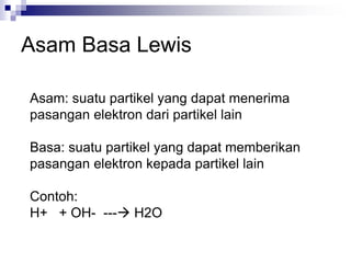Asam Basa Lewis
Asam: suatu partikel yang dapat menerima
pasangan elektron dari partikel lain
Basa: suatu partikel yang dapat memberikan
pasangan elektron kepada partikel lain
Contoh:
H+ + OH- --- H2O
 