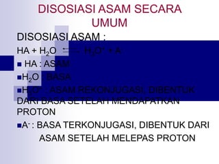 DISOSIASI ASAM SECARA
UMUM
DISOSIASI ASAM :
HA + H2O H3O+ + A-
 HA : ASAM
H2O : BASA
H3O+ : ASAM REKONJUGASI, DIBENTUK
DARI BASA SETELAH MENDAPATKAN
PROTON
A- : BASA TERKONJUGASI, DIBENTUK DARI
ASAM SETELAH MELEPAS PROTON
 