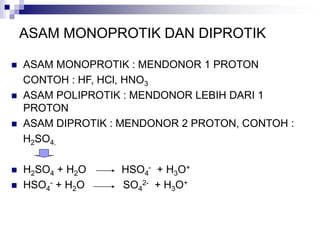 ASAM MONOPROTIK DAN DIPROTIK
 ASAM MONOPROTIK : MENDONOR 1 PROTON
CONTOH : HF, HCl, HNO3
 ASAM POLIPROTIK : MENDONOR LEBIH DARI 1
PROTON
 ASAM DIPROTIK : MENDONOR 2 PROTON, CONTOH :
H2SO4.
 H2SO4 + H2O HSO4
- + H3O+
 HSO4
- + H2O SO4
2- + H3O+
 