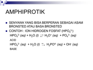 AMPHIPROTIK
 SENYAWA YANG BISA BERPERAN SEBAGAI ASAM
BRONSTED ATAU BASA BRONSTED
 CONTOH : ION HIDROGEN FOSFAT (HPO4
2-)
HPO4
2- (aq) + H2O (l) H3O+ (aq) + PO4
3- (aq)
ACID
HPO4
2- (aq) + H2O (l) H2PO4- (aq) + OH- (aq)
BASE
 