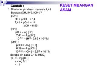 Contoh :
1. Diketahui pH darah manusia 7,41
Berapa pOH, [H+], [OH-] ?
pOH :
pH + pOH = 14
7,41 + pOH = 14
pOH = 6,59
[H+] :
pH = - log [H+]
7,41 = - log [H+]
10-7,41 = [H+]= 3,89 x 10-8 M
[OH-] :
pOH = - log [OH-]
6,59 = - log [OH-]
10-6,59 = [OH-] = 2,57 x 10-7 M
Berapa pH pada 0,1 M HNO3
pH = - log [H+]
= - log 0,1
= 1
KESETIMBANGAN
ASAM
 