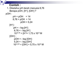 Contoh :
1. Diketahui pH darah manusia 8,76
Berapa pOH, [H+], [OH-] ?
pOH :
pH + pOH = 14
8,76 + pOH = 14
pOH = 5,24
[H+] :
pH = - log [H+]
8,76 = - log [H+]
10-8,76 = [H+]= 1,73 x 10-9 M
[OH-] :
pOH = - log [OH-]
5,24 = - log [OH-]
10-5,24 = [OH-] = 5,75 x 10-6 M
 