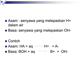  Asam : senyawa yang melepaskan H+
dalam air
 Basa: senyawa yang melepaskan OH-
 Contoh
 Asam: HA + aq H+ + A-
 Basa: BOH + aq B+ + OH-
 