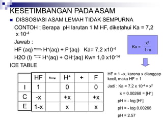 KESETIMBANGAN PADA ASAM
 DISSOSIASI ASAM LEMAH TIDAK SEMPURNA
CONTOH : Berapa pH larutan 1 M HF, diketahui Ka = 7,2
x 10-4
Jawab :
HF (aq) H+(aq) + F-(aq) Ka= 7,2 x10-4
H2O (l) H+(aq) + OH-(aq) Kw= 1,0 x10-14
ICE TABLE
HF H+ + F
1 0 0
-x +x +x
1-x x x
I
C
E
HF = 1 –x, karena x dianggap
kecil, maka HF = 1
Jadi : Ka = 7.2 x 10-4 = x2
x = 0.00268 = [H+]
pH = - log [H+]
pH = - log 0.00268
pH = 2.57
Ka =
x2
1- x
 