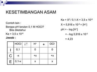 KESETIMBANGAN ASAM
Contoh lain :
Berapa pH larutan 0,1 M HOCl?
Bila diketahui
Ka = 3,5 x 10-8
Jawab :
HOCl H+
+ OCl-
0,1 0 0
-x +x +x
0,1-x x x
I
C
E
Ka = X2 / 0,1-X = 3,5 x 10-8
X = 5,916 x 10-5 = [H+]
pH = - log [H+]
= - log 5,916 x 10-5
= 4,23
 