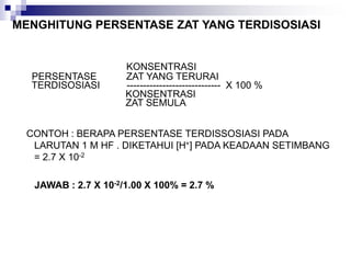 MENGHITUNG PERSENTASE ZAT YANG TERDISOSIASI
KONSENTRASI
PERSENTASE ZAT YANG TERURAI
TERDISOSIASI ----------------------------- X 100 %
KONSENTRASI
ZAT SEMULA
CONTOH : BERAPA PERSENTASE TERDISSOSIASI PADA
LARUTAN 1 M HF . DIKETAHUI [H+] PADA KEADAAN SETIMBANG
= 2.7 X 10-2
JAWAB : 2.7 X 10-2/1.00 X 100% = 2.7 %
 