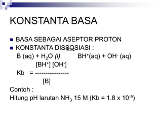KONSTANTA BASA
 BASA SEBAGAI ASEPTOR PROTON
 KONSTANTA DISSOSIASI :
B (aq) + H2O (l) BH+(aq) + OH- (aq)
[BH+] [OH-]
Kb = ----------------
[B]
Contoh :
Hitung pH larutan NH3 15 M (Kb = 1.8 x 10-5)
 