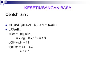 Contoh lain :
 HITUNG pH DARI 5,0 X 10-2 NaOH
 JAWAB :
pOH = - log [OH-]
= - log 5,0 x 10-2 = 1,3
pOH + pH = 14
jadi pH = 14 – 1,3
= 12,7
KESETIMBANGAN BASA
 