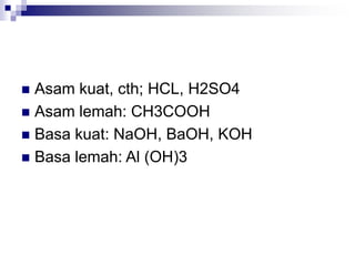  Asam kuat, cth; HCL, H2SO4
 Asam lemah: CH3COOH
 Basa kuat: NaOH, BaOH, KOH
 Basa lemah: Al (OH)3
 