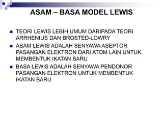 ASAM – BASA MODEL LEWIS
 TEORI LEWIS LEBIH UMUM DARIPADA TEORI
ARRHENIUS DAN BROSTED-LOWRY
 ASAM LEWIS ADALAH SENYAWA ASEPTOR
PASANGAN ELEKTRON DARI ATOM LAIN UNTUK
MEMBENTUK IKATAN BARU
 BASA LEWIS ADALAH SENYAWA PENDONOR
PASANGAN ELEKTRON UNTUK MEMBENTUK
IKATAN BARU
 