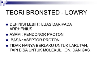TEORI BRONSTED - LOWRY
 DEFINISI LEBIH : LUAS DARIPADA
ARRHENIUS
 ASAM : PENDONOR PROTON
 BASA : ASEPTOR PROTON
 TIDAK HANYA BERLAKU UNTUK LARUTAN,
TAPI BISA UNTUK MOLEKUL, ION, DAN GAS
 