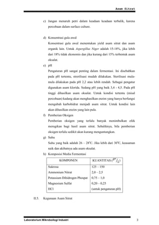Asam Sitrat



               c) Jangan menaruh petri dalam keadaan keadaan terbalik, karena
                  percobaan dalam surface culture.


               d) Konsentrasi gula awal
                  Konsentrasi gula awal menentukan yield asam sitrat dan asam
                  organik lain. Untuk Aspergillus Niger adalah 15-18%, jika lebih
                  dari 18% tidak ekonomis dan jika kurang dari 15% terbentuk asam
                  oksalat.
               e) pH
                  Pengaturan pH sangat penting dalam fermentasi. Ini disebabkan
                  pada pH tertentu, strerilisasi mudah dilakukan. Sterilisasi mula-
                  mula dilakukan pada pH 2,2 atau lebih rendah. Sebagai pengatur
                  digunakan asam klorida. Sedang pH yang baik 3,4 - 4,5. Pada pH
                  tinggi dihasilkan asam oksalat. Untuk kondisi tertentu (misal
                  percobaan) kadang akan menghasilkan enzim yang hanya berfungsi
                  mengubah karbohidrat menjadi asam sitrat. Untuk kondisi lain
                  akan dihasilkan enzim yang lain pula.
               f) Pemberian Oksigen
                  Pemberian oksigen yang terlalu banyak menimbulkan efek
                  merugikan bagi hasil asam sitrat. Sebaliknya, bila pemberian
                  oksigen terlalu sedikit akan kurang menguntungkan.
               g) Suhu
                  Suhu yang baik adalah 26 – 28oC. Jika lebih dari 30oC, keasaman
                  naik dan akibatnya ada asam oksalat.
               h) Komposisi Media Fermentasi
                             KOMPONEN                KUANTITAS (         )
                  Sukrosa                            125 – 150
                  Ammonium Nitrat                    2,0 – 2,5
                  Potassium Dihidrogen Phospat       0,75 – 1,0
                  Magnesium Sulfat                   0,20 – 0,25
                  HCl                                (untuk pengaturan pH)

       II.5.   Kegunaan Asam Sitrat




Laboratorium Mikroboilogi Industri                                                    3
 