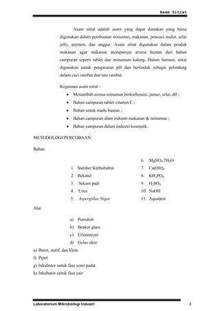 Asam Sitrat



                       Asam sitrat adalah asam yang dapat dimakan yang biasa
               digunakan dalam pembuatan minuman, makanan, pencuci mulut, selai
               jelly, permen, dan anggur. Asam sitrat digunakan dalam produk
               makanan agar makanan mempunyai aroma buatan dari bahan
               campuran seperti tablet dan minumam kaleng. Dalam farmasi, sitrat
               digunakan untuk pengaturan pH dan bertindak sebagai pelindung
               dalam cuci rambut dan tata rambut.

               Kegunaan asam sitrat :
                       Menambah aroma minuman berkarbonasi, jamur, selai, dll ;
                       Bahan campuran tablet vitamin C ;
                       Bahan untuk madu buatan ;
                       Bahan campuran alam industri makanan & minuman ;
                       Bahan campuran dalam industri kosmetik.

METODOLOGI PERCOBAAN

Bahan

                                                           6.    MgSO4.7H2O
                     1. Sumber Karbohidrat                 7.    Ca(OH)2
                     2. Bekatul                            8.    KH2PO4
                     3.      Sekam padi                    9.    H2SO4
                     4.      Urea                          10. NaOH
                     5.      Aspergillus Niger             11. Aquadest

Alat

                     a) Petridish
                     b) Beaker glass
                     c) Erlenmeyer
                     d) Gelas ukur
e) Buret, statif, dan klem
f) Pipet
g) Inkubator untuk fase semi padat
h) Inkubator untuk fase cair




Laboratorium Mikroboilogi Industri                                                 4
 
