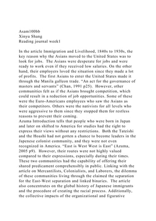 Asam100bb
Xinyu Shang
Reading journal week1
In the article Immigration and Livelihood, 1840s to 1930s, the
key reason why the Asians moved to the United States was to
look for jobs. The Asians were desperate for jobs and were
ready to work even if they received low salaries. On the other
hand, their employers loved the situation since they made a lot
of profits. The first Asians to enter the United States made it
through the Manila galleon trade. “An act for the governance of
masters and servants” (Chan, 1991 p25). However, other
communities felt as if the Asians brought competition, which
could result in a reduction of job opportunities. Some of these
were the Euro-Americans employees who saw the Asians as
their competitors. Others were the nativists for all levels who
were aggressive to them since they stopped them for restless
reasons to prevent their coming.
Azuma Introduction tells that people who were born in Japan
and later on shifted to America for studies had the right to
express their views without any restrictions. Both the Tateishi
and the Hoashi had not gotten a chance to become leaders in the
Japenese colonist community, and they were not even
recognized in America. “East is West West is East” (Azuma,
2005 p9). However, their routes were not highly valued
compared to their expressions, especially during their times.
These two communities had the capability of offering their
shared predicament comprehensibly in public. Linking with the
article on Mercantilists, Colonialists, and Laborers, the dilemma
of these communities living through the claimed the separation
for the East-West separation and linked binaries. The article
also concentrates on the global history of Japanese immigrants
and the procedure of creating the racial process. Additionally,
the collective impacts of the organizational and figurative
 