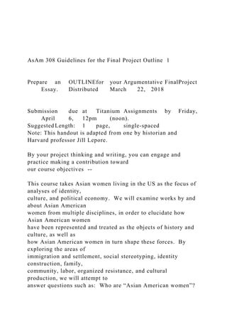 AsAm 308 Guidelines for the Final Project Outline 1
Prepare an OUTLINEfor your Argumentative FinalProject
Essay. Distributed March 22, 2018
Submission due at Titanium Assignments by Friday,
April 6, 12pm (noon).
Suggested Length: 1 page, single-spaced
Note: This handout is adapted from one by historian and
Harvard professor Jill Lepore.
By your project thinking and writing, you can engage and
practice making a contribution toward
our course objectives --
This course takes Asian women living in the US as the focus of
analyses of identity,
culture, and political economy. We will examine works by and
about Asian American
women from multiple disciplines, in order to elucidate how
Asian American women
have been represented and treated as the objects of history and
culture, as well as
how Asian American women in turn shape these forces. By
exploring the areas of
immigration and settlement, social stereotyping, identity
construction, family,
community, labor, organized resistance, and cultural
production, we will attempt to
answer questions such as: Who are “Asian American women”?
 