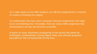 As a major aspect of your MBA program, you will have assignments to compose.
It's a piece of finishing your degree.
For understudies who have never composed extensive assignments, this might
be an overwhelming time. Fortunately, there are various MBA assignment help
administrations and tips and deceives accessible.
A point to note: business composing is not quite the same as
scholastic composition. Along these lines, you should acquaint
yourself on the complexities of the two.
 