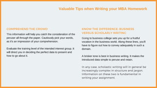 Valuable Tips when Writing your MBA Homework
This information will help you catch the consideration of the
peruser all through the paper. Cautiously pick your words,
as it's an impression of your comprehension.
Evaluate the training level of the intended interest group. It
will direct you in deciding the perfect data to present and
how to go about it.
COMPREHEND THE CROWD
Going to business college sets you up for a fruitful
vocation in the business world. Along these lines, you'll
have to figure out how to convey adequately in such a
domain.
A brisker tone is best in business writing. It makes the
introduced data simple to peruse and retain.
In any case, scholastic writing will in general be
increasingly complex in structure and jargon.
Information on these two is fundamental in
writing your assignment.
KNOW THE DIFFERENCE: BUSINESS
VERSUS SCHOLARLY WRITING
 