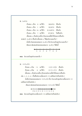 16
2) 3x 21
ถ้าแทน x ด้วย 0 จะได้ว่า 3(0) 21 เป็นจริง
ถ้าแทน x ด้วย 1 จะได้ว่า 3(1) 21 เป็นจริง
ถ้าแทน x ด้วย 6 จะได้ว่า 3( 6) 21  เป็นจริง
ถ้าแทน x ด้วย 7 จะได้ว่า 3(7) 21 ไม่เป็นจริง
เมื่อแทน x ด้วยจานวนอื่นๆ อีกมากมายที่ทาให้อสมการเป็นจริง
จะพบว่า 3x 21 เป็นจริง เมื่อแทน x ได้ทุกจานวนยกเว้น 7
นั่นคือ คาตอบของอสมการ 3x 21 คือ จานวนจริงทุกจานวนยกเว้น 7
เขียนกราฟแสดงคาตอบของอสมการ 3x 21 ได้ดังนี้
3 4 5 6 7 8 9
ตอบ จานวนจริงทุกจานวนยกเว้น 7
3) 2 x 5  
ถ้าแทน x ด้วย 1 จะได้ว่า 2 1 5   เป็นจริง
ถ้าแทน x ด้วย 0 จะได้ว่า 2  0  5 เป็นจริง
เมื่อแทน x ด้วยจานวนอื่นๆ อีกหลายจานวนที่ทาให้อสมการเป็นจริง
เช่น 1, 2, 3, 4, 5 ซึ่งเป็นจานวนที่มากกว่า 2 แต่น้อยกว่าหรือเท่ากับ 5
นั่นคือ คาตอบของอสมการ 2 x 5   คือ จานวนจริงทุกจานวนที่มากกว่า 2
แต่น้อยกว่าหรือเท่ากับ 5
เขียนกราฟแสดงคาตอบของอสมการ 2 x 5   ได้ดังนี้
-5 -4 -3 -2 -1 0 1 2 3 4 5 6
ตอบ จานวนจริงทุกจานวนที่มากกว่า 2 แต่น้อยกว่าหรือเท่ากับ 5
 