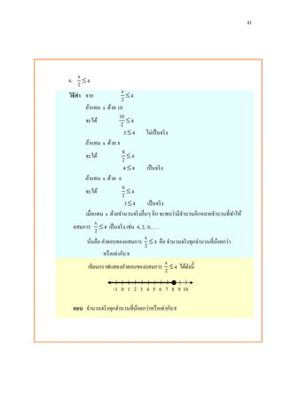 41
6.
x
42 
วิธีทา จาก
x
42 
ถ้าแทน x ด้วย 10
จะได้
10
42 
5 4 ไม่เป็นจริง
ถ้าแทน x ด้วย 8
จะได้
8
42 
4 4 เป็นจริง
ถ้าแทน x ด้วย 6
จะได้
6
42 
3 4 เป็นจริง
เมื่อแทน x ด้วยจานวนจริงอื่นๆ อีก จะพบว่ามีจานวนอีกหลายจานวนที่ทาให้
อสมการ
x
42  เป็นจริง เช่น 4, 2, 0 , …
นั่นคือ คาตอบของอสมการ
x
42  คือ จานวนจริงทุกจานวนที่น้อยกว่า
หรือเท่ากับ 8
เขียนกราฟแสดงคาตอบของอสมการ
x
42  ได้ดังนี้
-1 0 1 2 3 4 5 6 7 8 9 10
ตอบ จานวนจริงทุกจานวนที่น้อยกว่าหรือเท่ากับ8
 