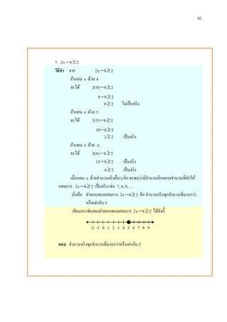 42
7. 2x 8 2 
วิธีทา จาก 2x 8 2 
ถ้าแทน x ด้วย 4
จะได้ 2(4) 8 2 
8 8 2 
0 2 ไม่เป็นจริง
ถ้าแทน x ด้วย 5
จะได้ 2(5) 8 2 
10 8 2 
2 2 เป็นจริง
ถ้าแทน x ด้วย 6
จะได้ 2(6) 8 2 
12 8 2  เป็นจริง
4 2 เป็นจริง
เมื่อแทน x ด้วยจานวนจริงอื่นๆ อีก จะพบว่ามีจานวนอีกหลายจานวนที่ทาให้
อสมการ 2x 8 2  เป็นจริง เช่น 7, 8, 9, …
นั่นคือ คาตอบของอสมการ 2x 8 2  คือ จานวนจริงทุกจานวนที่มากกว่า
หรือเท่ากับ 5
เขียนกราฟแสดงคาตอบของอสมการ 2x 8 2  ได้ดังนี้
-2 -1 0 1 2 3 4 5 6 7 8 9
ตอบ จานวนจริงทุกจานวนที่มากกว่าหรือเท่ากับ 5
 