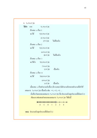 43
8. 7x 6 20 
วิธีทา จาก 7x 6 20 
ถ้าแทน x ด้วย 3
จะได้ 7(3) 6 20 
21 6 20 
27 20 ไม่เป็นจริง
ถ้าแทน x ด้วย 2
จะได้ 7(2) 6 20 
14 6 20 
20 20 ไม่เป็นจริง
ถ้าแทน x ด้วย 1
จะได้ว่า 7(1) 6 20 
7 6 20 
13 20 เป็นจริง
ถ้าแทน x ด้วย 0
จะได้ 7(0) 6 20 
0 6 20 
6 20 เป็นจริง
เมื่อแทน x ด้วยจานวนจริงอื่นๆ อีก จะพบว่ามีจานวนอีกหลายจานวนที่ทาให้
อสมการ 7x 6 20  เป็นจริง เช่น 1 , 2 , 3 …
นั่นคือ คาตอบของอสมการ 7x 6 20  คือ จานวนจริงทุกจานวนที่น้อยกว่า 2
เขียนกราฟแสดงคาตอบของอสมการ 7x 6 20  ได้ดังนี้
-2 -1 0 1 2 3 4
ตอบ จานวนจริงทุกจานวนที่น้อยกว่า 2
 