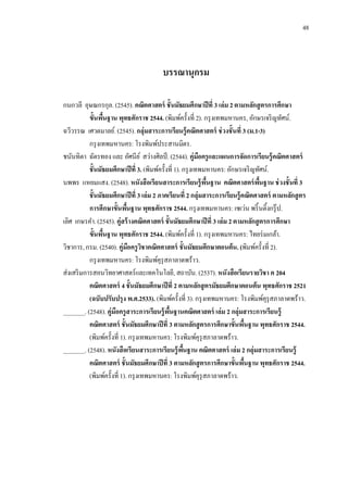 48
บรรณานุกรม
กนกวลี อุษณกรกุล. (2545). คณิตศาสตร์ ชั้นมัธยมศึกษาปีที่ 3 เล่ม 2ตามหลักสูตรการศึกษา
ขั้นพื้นฐาน พุทธศักราช 2544. (พิมพ์ครั้งที่ 2). กรุงเทพมหานคร, อักษรเจริญทัศน์.
ฉวีวรรณ เศวตมาลย์. (2545).กลุ่มสาระการเรียนรู้คณิตศาสตร์ ช่วงชั้นที่ 3 (ม.1-3)
กรุงเทพมหานคร: โรงพิมพ์ประสานมิตร.
ชนันทิตา ฉัตรทอง และ อัศนีย์ สว่างศิลป์ . (2544). คู่มือครูและแผนการจัดการเรียนรู้คณิตศาสตร์
ชั้นมัธยมศึกษาปีที่ 3. (พิมพ์ครั้งที่ 1). กรุงเทพมหานคร: อักษรเจริญทัศน์.
นพพร แหยมแสง. (2548). หนังสือเรียนสาระการเรียนรู้พื้นฐาน คณิตศาสตร์พื้นฐาน ช่วงชั้นที่ 3
ชั้นมัธยมศึกษาปีที่ 3เล่ม 2 ภาคเรียนที่ 2กลุ่มสาระการเรียนรู้คณิตศาสตร์ ตามหลักสูตร
การศึกษาขั้นพื้นฐาน พุทธศักราช 2544. กรุงเทพมหานคร: เซเว่น พริ้นติ้งกรุ๊ป.
เลิศ เกษรคา.(2545). คู่สร้างคณิตศาสตร์ ชั้นมัธยมศึกษาปีที่ 3 เล่ม 2ตามหลักสูตรการศึกษา
ขั้นพื้นฐาน พุทธศักราช 2544. (พิมพ์ครั้งที่ 1). กรุงเทพมหานคร: ไทยร่มเกล้า.
วิชาการ,กรม. (2540). คู่มือครูวิชาคณิตศาสตร์ ชั้นมัธยมศึกษาตอนต้น. (พิมพ์ครั้งที่ 2).
กรุงเทพมหานคร: โรงพิมพ์คุรุสภาลาดพร้าว.
ส่งเสริมการสอนวิทยาศาสตร์และเทคโนโลยี, สถาบัน. (2537). หนังสือเรียนรายวิชา ค 204
คณิตศาสตร์ 4 ชั้นมัธยมศึกษาปีที่ 2 ตามหลักสูตรมัธยมศึกษาตอนต้น พุทธศักราช 2521
(ฉบับปรับปรุง พ.ศ.2533). (พิมพ์ครั้งที่ 3).กรุงเทพมหานคร: โรงพิมพ์คุรุสภาลาดพร้าว.
_______. (2548). คู่มือครูสาระการเรียนรู้พื้นฐานคณิตศาสตร์ เล่ม 2 กลุ่มสาระการเรียนรู้
คณิตศาสตร์ ชั้นมัธยมศึกษาปีที่ 3 ตามหลักสูตรการศึกษาขั้นพื้นฐาน พุทธศักราช 2544.
(พิมพ์ครั้งที่ 1). กรุงเทพมหานคร: โรงพิมพ์คุรุสภาลาดพร้าว.
_______. (2548). หนังสือเรียนสาระการเรียนรู้พื้นฐาน คณิตศาสตร์ เล่ม 2 กลุ่มสาระการเรียนรู้
คณิตศาสตร์ ชั้นมัธยมศึกษาปีที่ 3 ตามหลักสูตรการศึกษาขั้นพื้นฐาน พุทธศักราช 2544.
(พิมพ์ครั้งที่ 1). กรุงเทพมหานคร: โรงพิมพ์คุรุสภาลาดพร้าว.
 