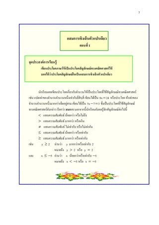 7
อสมการเชิงเส้นตัวแปรเดียว
ตอนที่1
จุดประสงค์การเรียนรู้
เขียนประโยคภาษาให้เป็นประโยคสัญลักษณ์ทางคณิตศาสตร์ได้
บอกได้ว่าประโยคสัญลักษณ์ใดเป็นอสมการเชิงเส้นตัวแปรเดียว
นักเรียนเคยเขียนประโยคเกี่ยวกับจานวนให้เป็นประโยคที่ใช้สัญลักษณ์ทางคณิตศาสตร์
เช่น แปดเท่าของจานวนจานวนหนึ่งเท่ากับยี่สิบสี่ เขียนได้เป็น 8x 24 หรือประโยค ห้าเท่าของ
จานวนจานวนหนึ่งมากกว่าเจ็ดอยู่สาม เขียนได้เป็น 5x 7 3  ซึ่งเป็นประโยคที่ใช้สัญลักษณ์
ทางคณิตศาสตร์ดังกล่าว เรียกว่า สมการ นอกจากนี้นักเรียนยังเคยรู้จักสัญลักษณ์ต่อไปนี้
 แทนความสัมพันธ์น้อยกว่า หรือไม่ถึง
 แทนความสัมพันธ์มากกว่า หรือเกิน
 แทนความสัมพันธ์ไม่เท่ากับ หรือไม่เท่ากัน
 แทนความสัมพันธ์น้อยกว่า หรือเท่ากับ
 แทนความสัมพันธ์มากกว่า หรือเท่ากับ
เช่น y  2 อ่านว่า y มากกว่าหรือเท่ากับ 2
หมายถึง y  2 หรือ y  2
และ x  5 อ่านว่า x น้อยกว่าหรือเท่ากับ 5
หมายถึง x  5 หรือ x  5
 